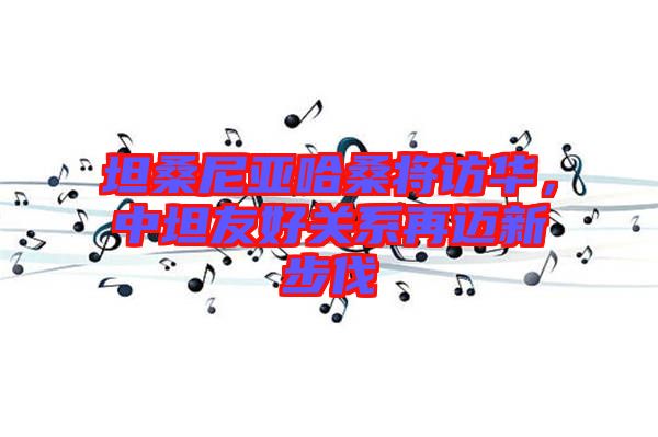 坦桑尼亞哈桑將訪華，中坦友好關(guān)系再邁新步伐