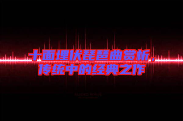 十面埋伏琵琶曲賞析，傳統(tǒng)中的經(jīng)典之作