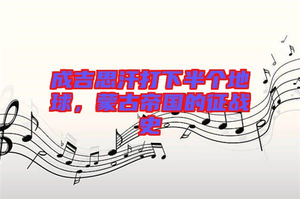 成吉思汗打下半個地球，蒙古帝國的征戰(zhàn)史