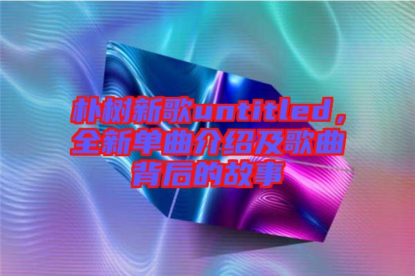 樸樹新歌untitled，全新單曲介紹及歌曲背后的故事