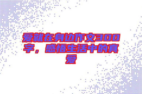 愛就在身邊作文300字，感悟生活中的真愛