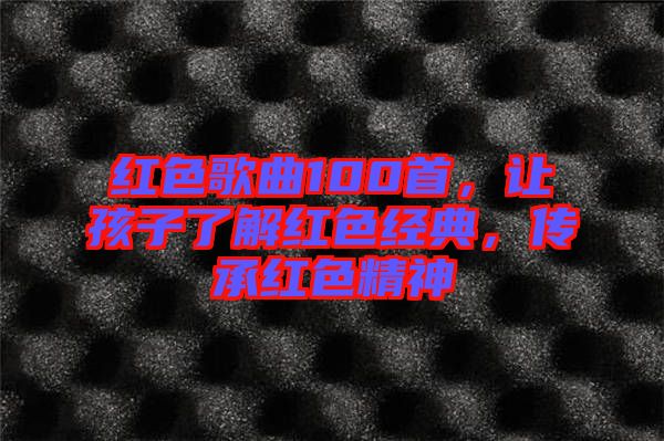 紅色歌曲100首，讓孩子了解紅色經(jīng)典，傳承紅色精神