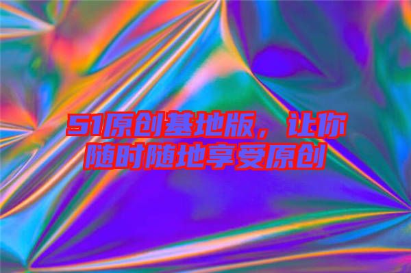 51原創(chuàng)基地版，讓你隨時隨地享受原創(chuàng)