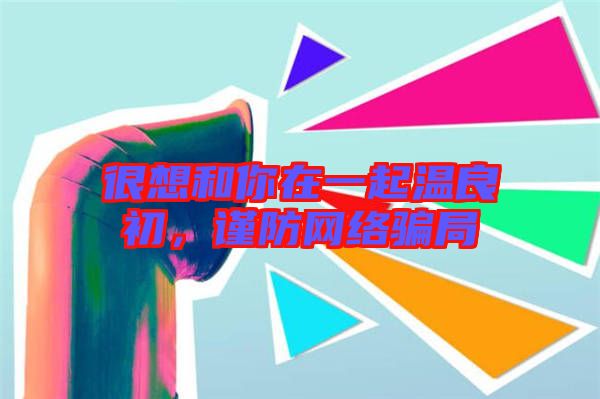很想和你在一起溫良初，謹(jǐn)防網(wǎng)絡(luò)騙局