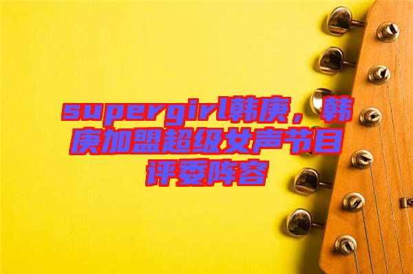 supergirl韓庚，韓庚加盟超級女聲節(jié)目評委陣容