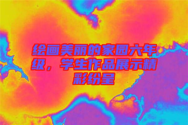 繪畫美麗的家園六年級，學(xué)生作品展示精彩紛呈