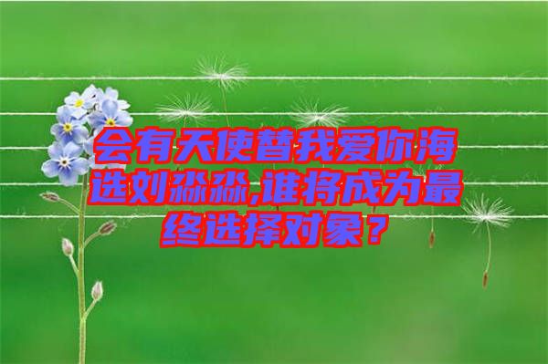 會有天使替我愛你海選劉淼淼,誰將成為最終選擇對象？