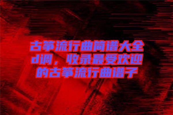 古箏流行曲簡譜大全d調(diào)，收錄最受歡迎的古箏流行曲譜子