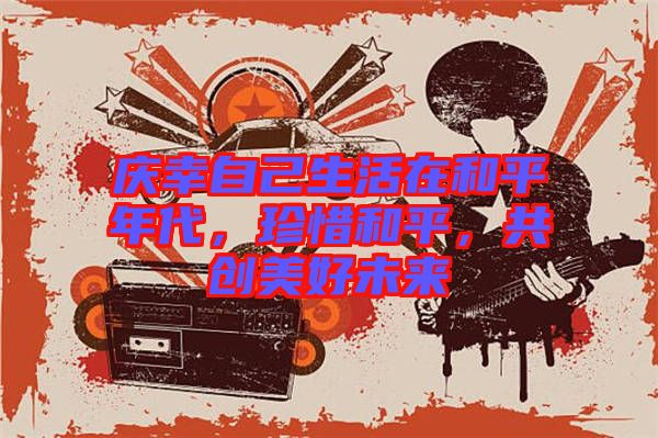 慶幸自己生活在和平年代，珍惜和平，共創(chuàng)美好未來