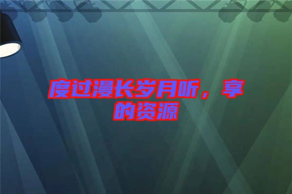 度過(guò)漫長(zhǎng)歲月聽(tīng)，享的資源