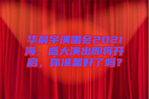 華晨宇演唱會(huì)2021海，盛大演出即將開啟，你準(zhǔn)備好了嗎？