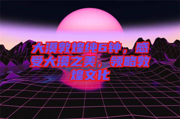 大漠敦煌純6鐘，感受大漠之美，領(lǐng)略敦煌文化