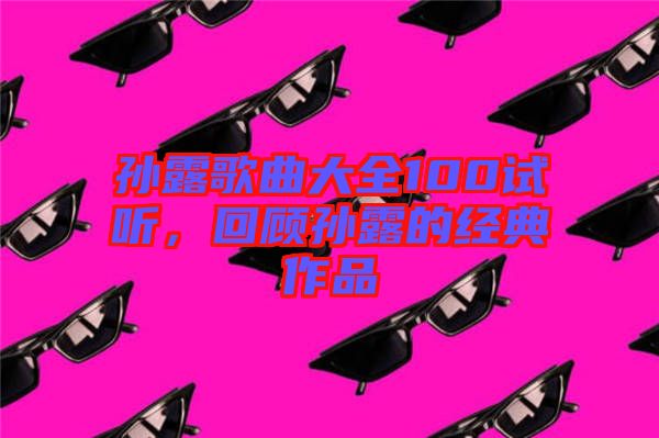 孫露歌曲大全100試聽，回顧孫露的經(jīng)典作品
