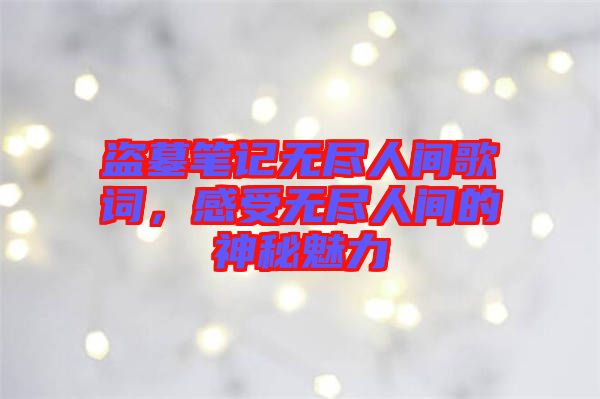 盜墓筆記無盡人間歌詞，感受無盡人間的神秘魅力