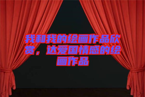 我和我的繪畫作品欣賞，達(dá)愛國(guó)情感的繪畫作品
