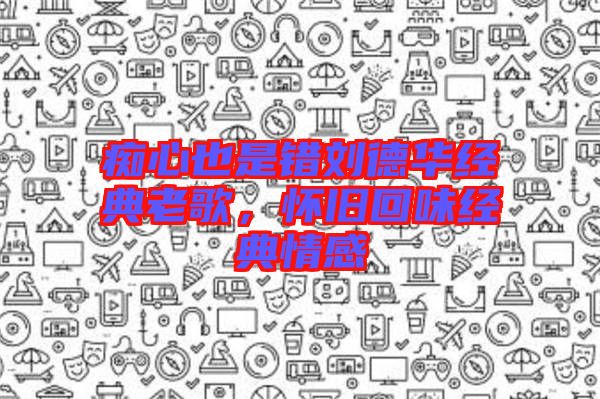 癡心也是錯劉德華經(jīng)典老歌，懷舊回味經(jīng)典情感