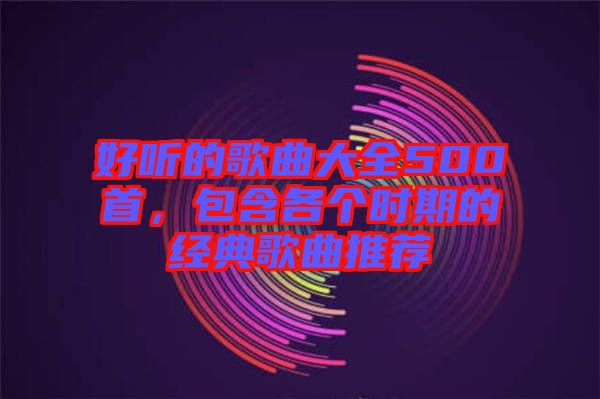 好聽(tīng)的歌曲大全500首，包含各個(gè)時(shí)期的經(jīng)典歌曲推薦