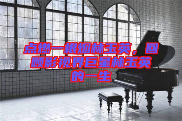 點(diǎn)燃一根煙林玉英，回顧影視界巨星林玉英的一生