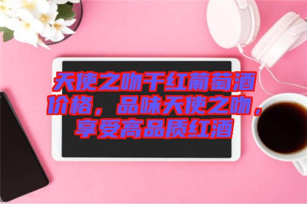 天使之吻干紅葡萄酒價格，品味天使之吻，享受高品質(zhì)紅酒