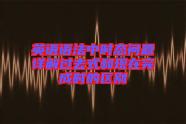 英語(yǔ)語(yǔ)法中時(shí)態(tài)問題詳解過(guò)去式和現(xiàn)在完成時(shí)的區(qū)別