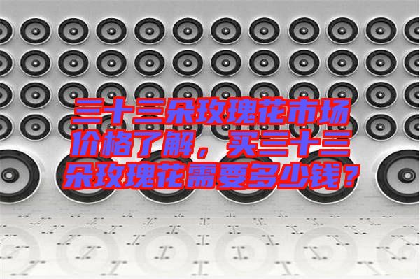 三十三朵玫瑰花市場(chǎng)價(jià)格了解，買(mǎi)三十三朵玫瑰花需要多少錢(qián)？