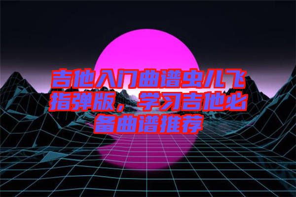 吉他入門曲譜蟲兒飛指彈版，學(xué)習(xí)吉他必備曲譜推薦