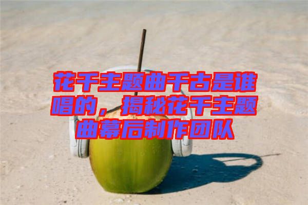 花千主題曲千古是誰唱的，揭秘花千主題曲幕后制作團隊