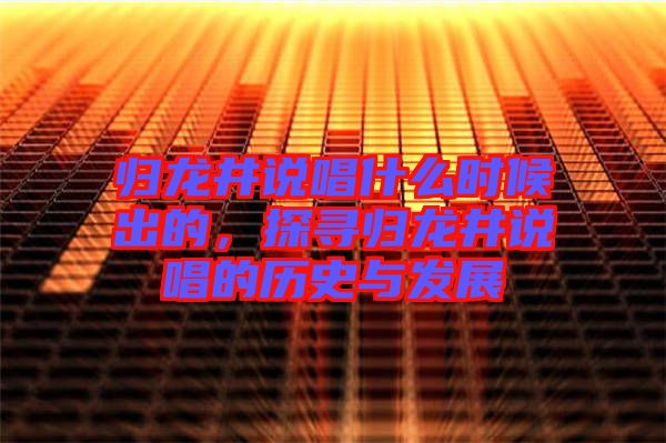 歸龍井說唱什么時候出的，探尋歸龍井說唱的歷史與發(fā)展