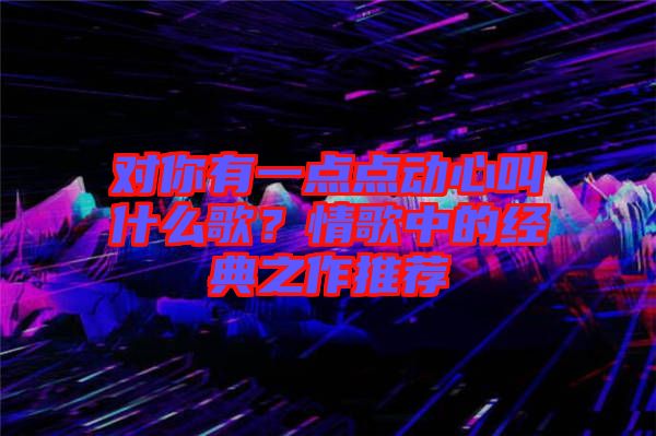 對(duì)你有一點(diǎn)點(diǎn)動(dòng)心叫什么歌？情歌中的經(jīng)典之作推薦