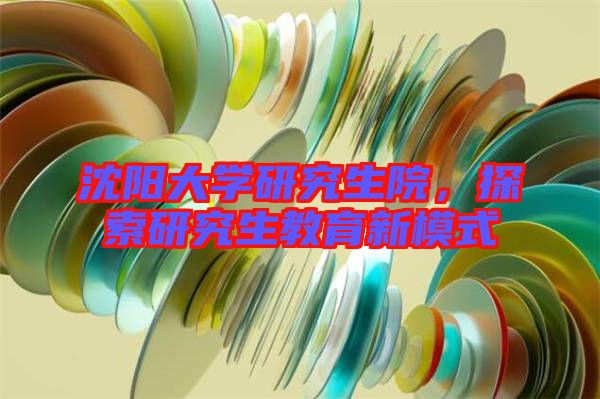沈陽大學研究生院，探索研究生教育新模式