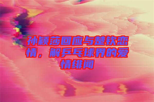 孫穎莎回應(yīng)與楚欽戀情，解乒乓球界的愛(ài)情緋聞