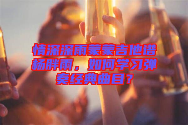 情深深雨蒙蒙吉他譜楊胖雨，如何學(xué)習(xí)彈奏經(jīng)典曲目？