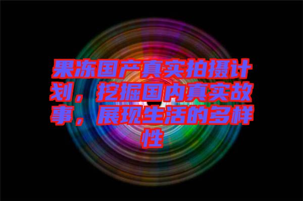 果凍國(guó)產(chǎn)真實(shí)拍攝計(jì)劃，挖掘國(guó)內(nèi)真實(shí)故事，展現(xiàn)生活的多樣性