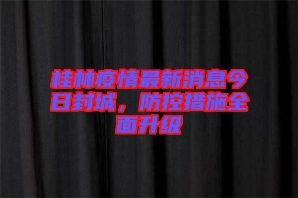 桂林疫情最新消息今日封城，防控措施全面升級(jí)