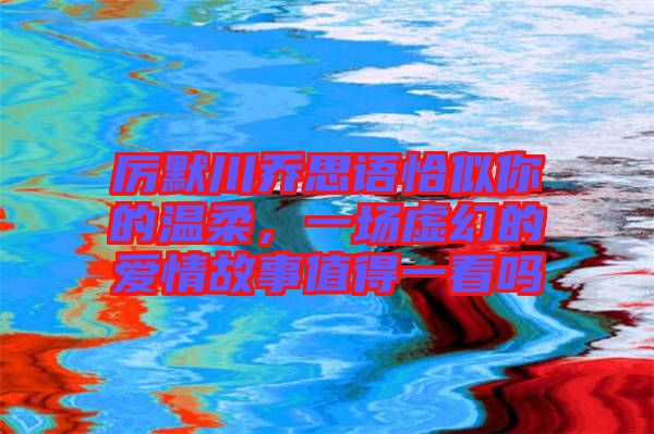 厲默川喬思語(yǔ)恰似你的溫柔，一場(chǎng)虛幻的愛(ài)情故事值得一看嗎