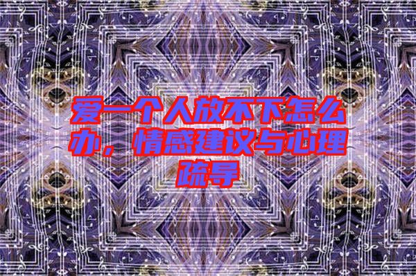 愛一個人放不下怎么辦，情感建議與心理疏導(dǎo)