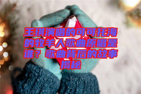 王琪演唱的可可托海的牧羊人歌曲原唱是誰(shuí)？歌曲背后的故事揭秘