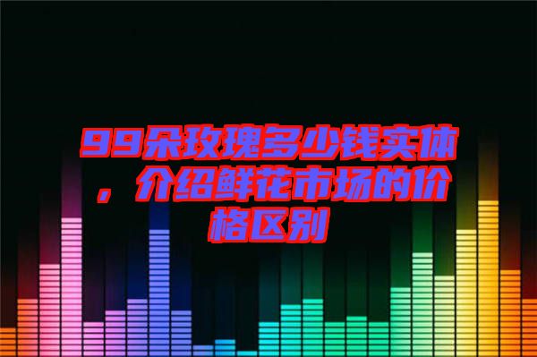 99朵玫瑰多少錢實體，介紹鮮花市場的價格區(qū)別