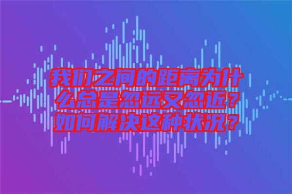 我們之間的距離為什么總是忽遠又忽近？如何解決這種狀況？