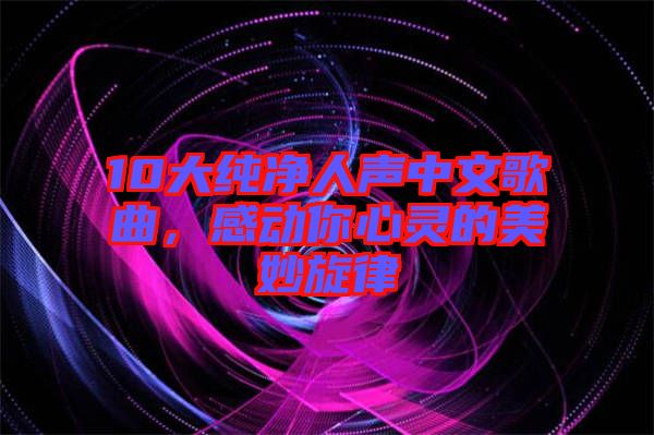 10大純凈人聲中文歌曲，感動你心靈的美妙旋律