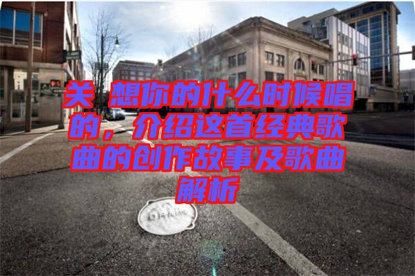 關(guān)喆想你的什么時候唱的，介紹這首經(jīng)典歌曲的創(chuàng)作故事及歌曲解析