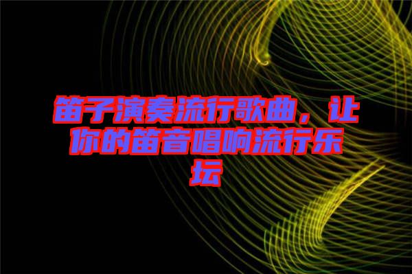 笛子演奏流行歌曲，讓你的笛音唱響流行樂壇