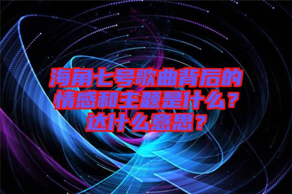 海角七號(hào)歌曲背后的情感和主題是什么？達(dá)什么意思？