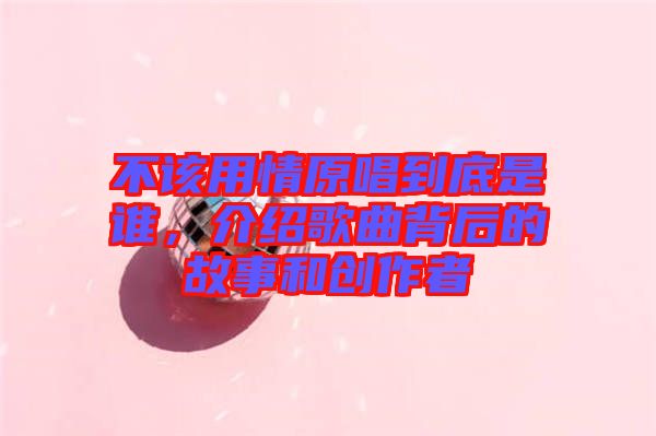 不該用情原唱到底是誰(shuí)，介紹歌曲背后的故事和創(chuàng)作者