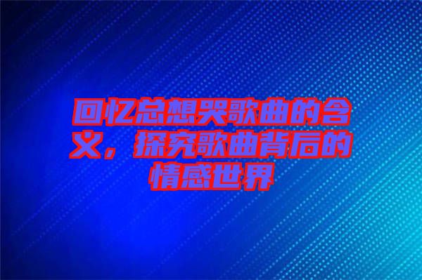 回憶總想哭歌曲的含義，探究歌曲背后的情感世界
