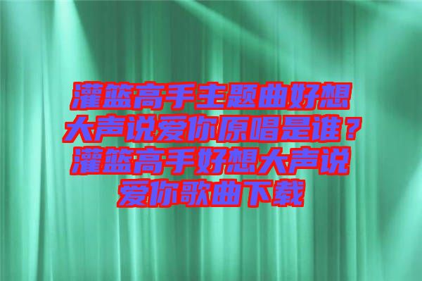灌籃高手主題曲好想大聲說愛你原唱是誰？灌籃高手好想大聲說愛你歌曲下載