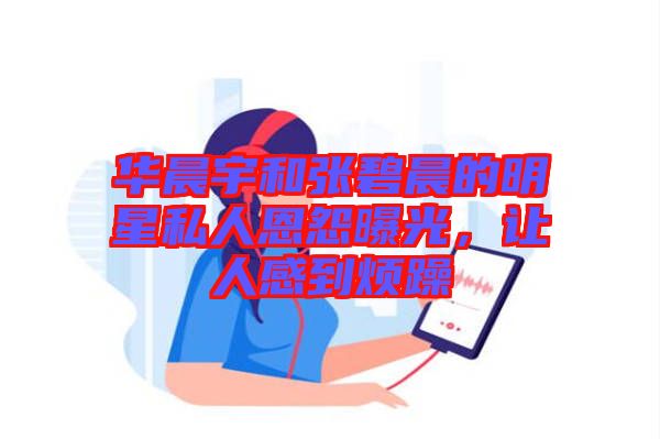 華晨宇和張碧晨的明星私人恩怨曝光，讓人感到煩躁