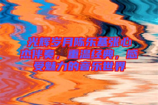 光輝歲月陳樂基張心杰伴奏，重溫經(jīng)典，感受魅力的音樂世界