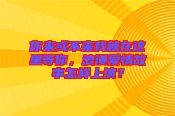 你來(lái)或不來(lái)我就在這里等你，浪漫愛(ài)情故事怎樣上演？