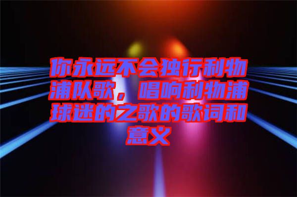 你永遠(yuǎn)不會獨(dú)行利物浦隊(duì)歌，唱響利物浦球迷的之歌的歌詞和意義